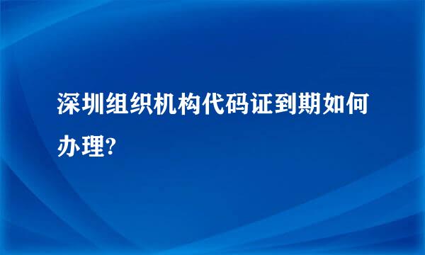 深圳组织机构代码证到期如何办理?