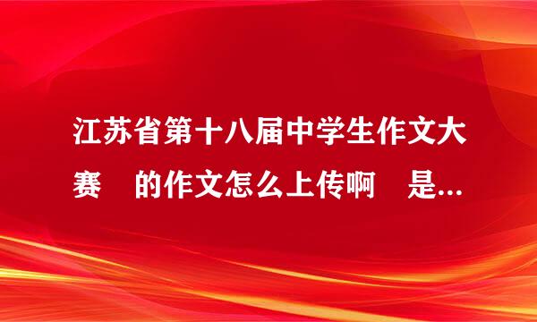 江苏省第十八届中学生作文大赛 的作文怎么上传啊 是声侵衣市粮扩拍照上去还是打字...