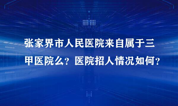 张家界市人民医院来自属于三甲医院么？医院招人情况如何？