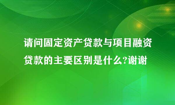 请问固定资产贷款与项目融资贷款的主要区别是什么?谢谢