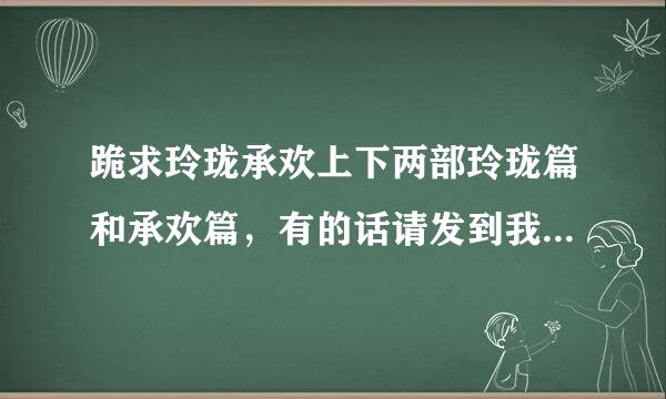 跪求玲珑承欢上下两部玲珑篇和承欢篇，有的话请发到我的邮箱zcxacc@*来自**.cn