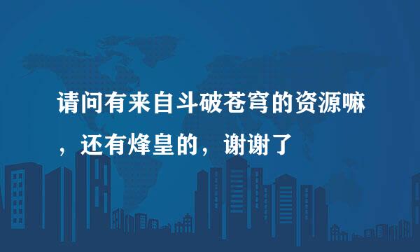 请问有来自斗破苍穹的资源嘛，还有烽皇的，谢谢了