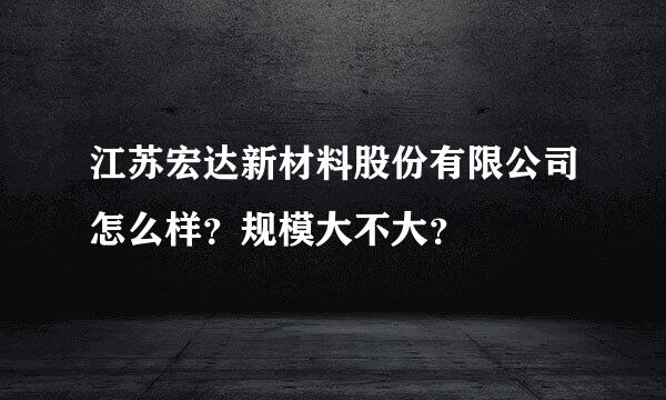 江苏宏达新材料股份有限公司怎么样？规模大不大？