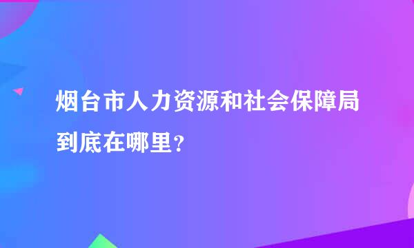 烟台市人力资源和社会保障局到底在哪里？