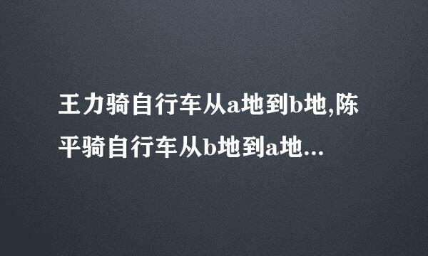 王力骑自行车从a地到b地,陈平骑自行车从b地到a地,两人王力骑自行车从a地来自到b地...