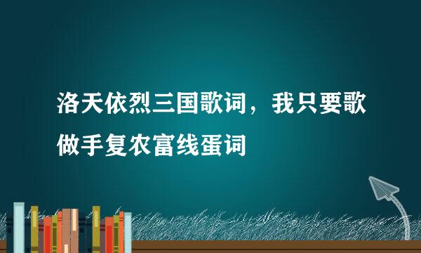 洛天依烈三国歌词，我只要歌做手复农富线蛋词