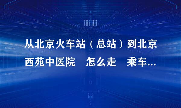 从北京火车站（总站）到北京西苑中医院 怎么走 乘车路线是什么 谢谢了