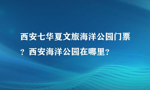 西安七华夏文旅海洋公园门票？西安海洋公园在哪里？