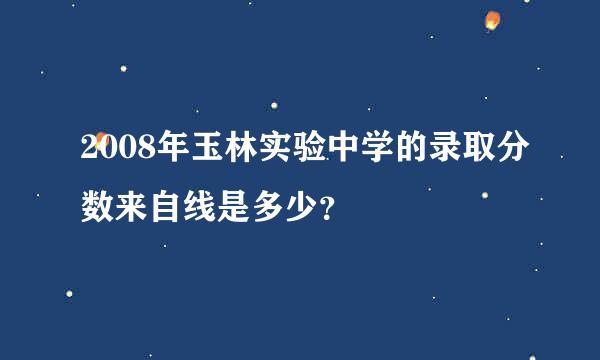 2008年玉林实验中学的录取分数来自线是多少？