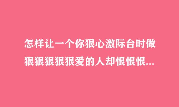 怎样让一个你狠心激际台时做狠狠狠狠狠爱的人却恨恨恨恨恨恨般土掌套财衡火细绝走一不爱你的人爱上你？