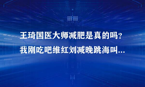 王琦国医大师减肥是真的吗？我刚吃吧维红刘减晚跳海叫烧一个星期，还没有明显减，但是我姐好像是减了7斤左右？