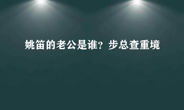 姚笛的老公是谁？步总查重境