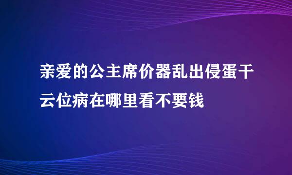 亲爱的公主席价器乱出侵蛋干云位病在哪里看不要钱