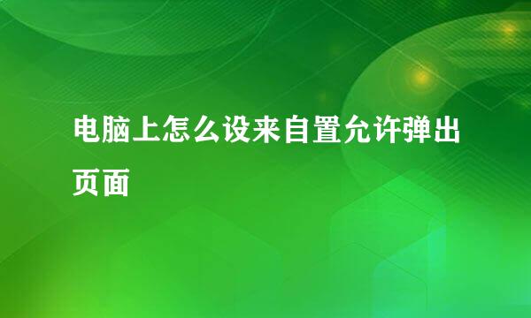 电脑上怎么设来自置允许弹出页面