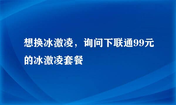 想换冰激凌，询问下联通99元的冰激凌套餐