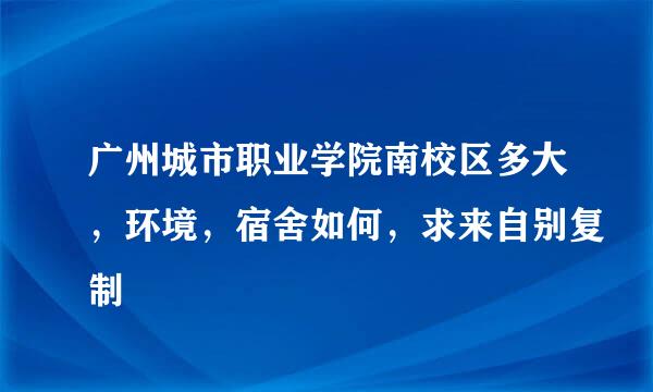 广州城市职业学院南校区多大，环境，宿舍如何，求来自别复制