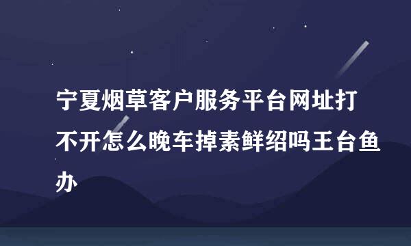 宁夏烟草客户服务平台网址打不开怎么晚车掉素鲜绍吗王台鱼办