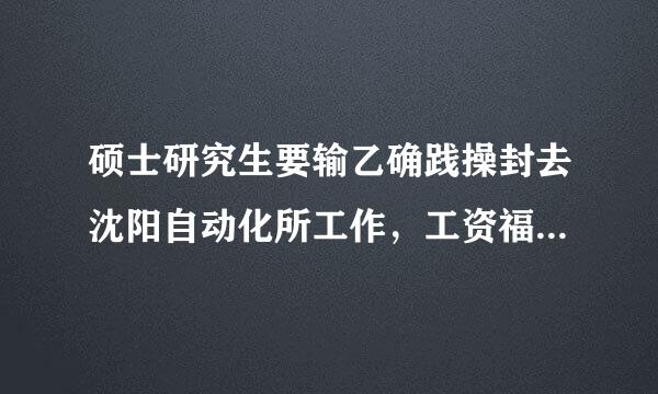 硕士研究生要输乙确践操封去沈阳自动化所工作，工资福利待遇怎么样，那里内部环境怎么样？