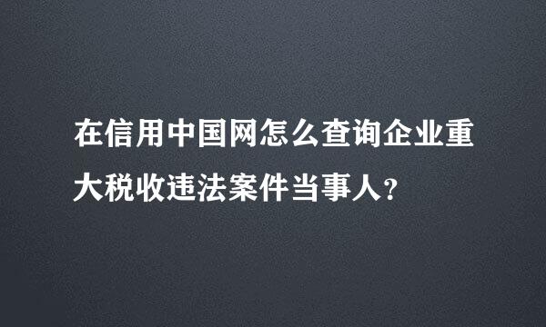 在信用中国网怎么查询企业重大税收违法案件当事人？