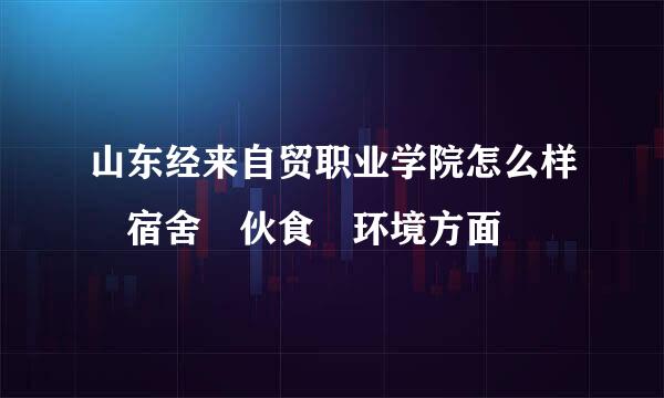 山东经来自贸职业学院怎么样 宿舍 伙食 环境方面