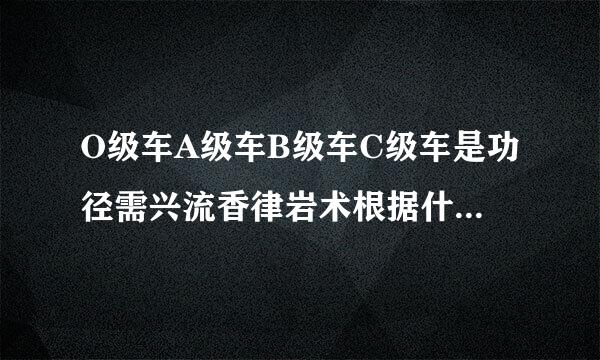 O级车A级车B级车C级车是功径需兴流香律岩术根据什么区分的？