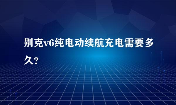 别克v6纯电动续航充电需要多久？