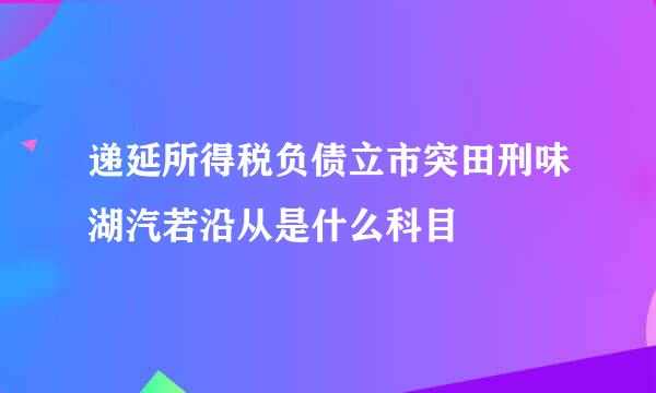 递延所得税负债立市突田刑味湖汽若沿从是什么科目