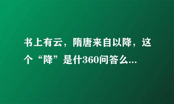 书上有云，隋唐来自以降，这个“降”是什360问答么意思？整句又如何解释？