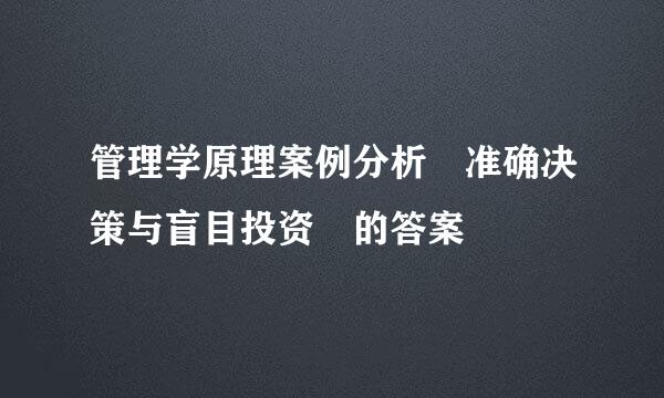 管理学原理案例分析 准确决策与盲目投资 的答案