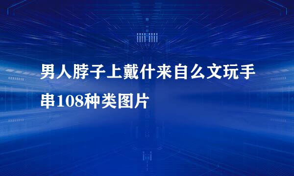 男人脖子上戴什来自么文玩手串108种类图片