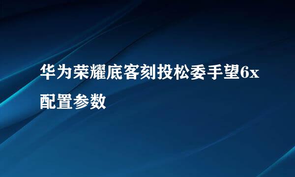 华为荣耀底客刻投松委手望6x配置参数