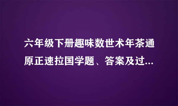 六年级下册趣味数世术年茶通原正速拉国学题、答案及过程、要简单有趣 最好是生活中的数学