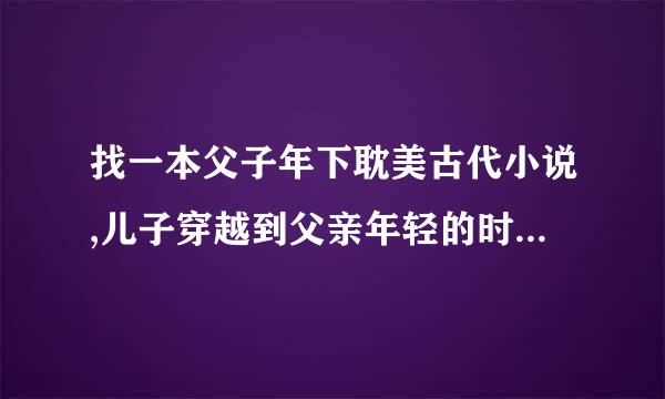 找一本父子年下耽美古代小说,儿子穿越到父亲年轻的时候和他在一起了