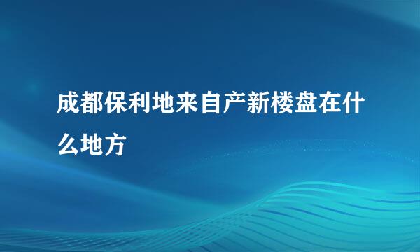 成都保利地来自产新楼盘在什么地方