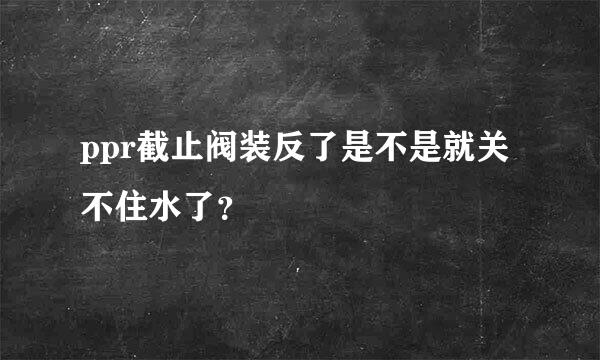 ppr截止阀装反了是不是就关不住水了？