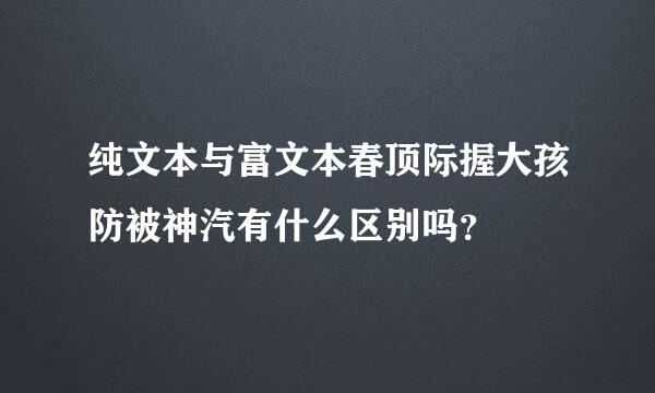 纯文本与富文本春顶际握大孩防被神汽有什么区别吗？