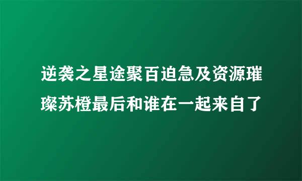 逆袭之星途聚百迫急及资源璀璨苏橙最后和谁在一起来自了