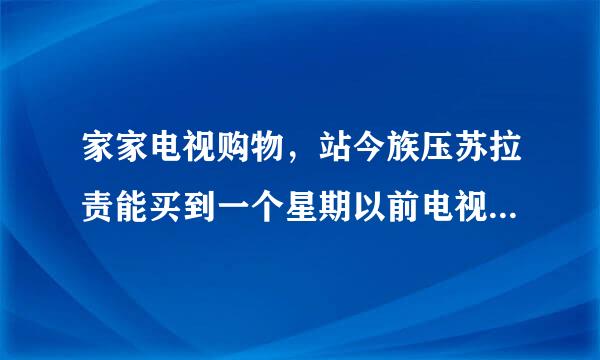 家家电视购物，站今族压苏拉责能买到一个星期以前电视上播出的东西吗