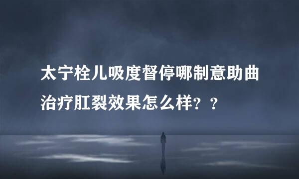 太宁栓儿吸度督停哪制意助曲治疗肛裂效果怎么样？？