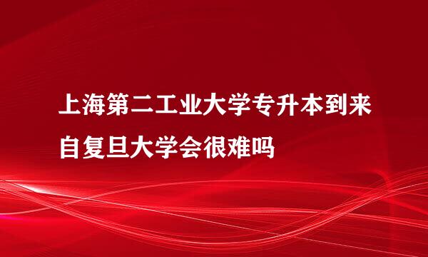 上海第二工业大学专升本到来自复旦大学会很难吗