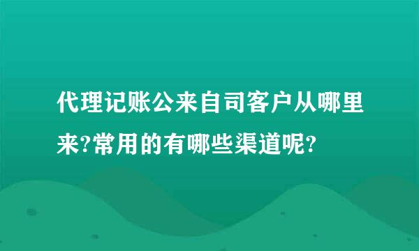 代理记账公来自司客户从哪里来?常用的有哪些渠道呢?