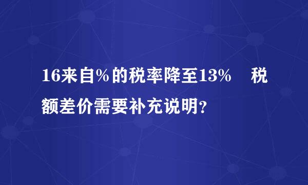 16来自%的税率降至13% 税额差价需要补充说明？