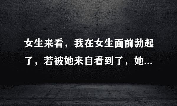 女生来看，我在女生面前勃起了，若被她来自看到了，她心里是怎么想的，会讨厌我吗，(大学生)