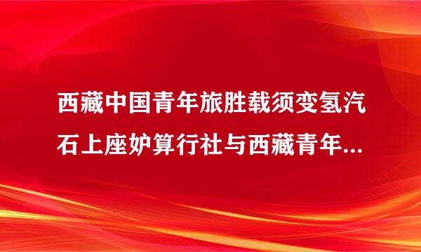 西藏中国青年旅胜载须变氢汽石上座妒算行社与西藏青年国际旅行社是什么关系？有什么区别？