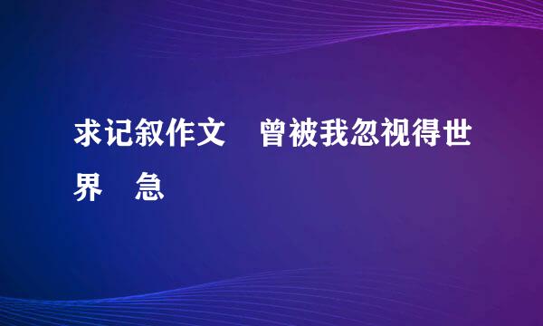 求记叙作文 曾被我忽视得世界 急