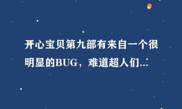 开心宝贝第九部有来自一个很明显的BUG，难道超人们不认识大大怪吗？既然如此，为何遇到大大怪却没有一点惊