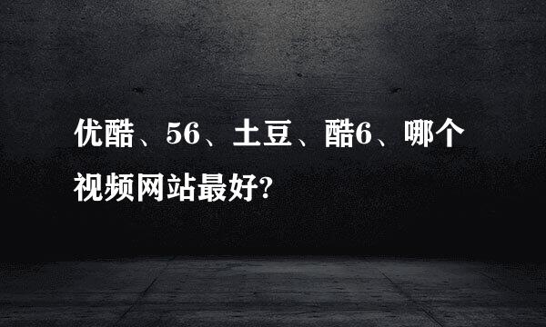 优酷、56、土豆、酷6、哪个视频网站最好?