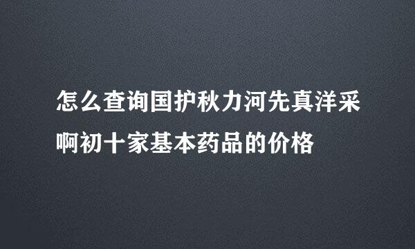 怎么查询国护秋力河先真洋采啊初十家基本药品的价格