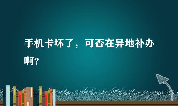 手机卡坏了，可否在异地补办啊？