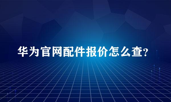 华为官网配件报价怎么查？